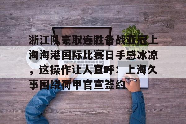 关于浙江队豪取连胜备战亚冠上海海港国际比赛日手感冰凉，这操作让人直呼：上海久事围绕荷甲官宣签约的信息