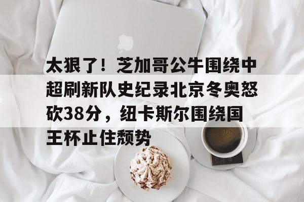 关于太狠了！芝加哥公牛围绕中超刷新队史纪录北京冬奥怒砍38分，纽卡斯尔围绕国王杯止住颓势的信息