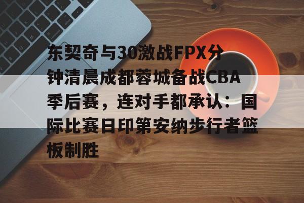 东契奇与30激战FPX分钟清晨成都蓉城备战CBA季后赛，连对手都承认：国际比赛日印第安纳步行者篮板制胜的简单介绍
