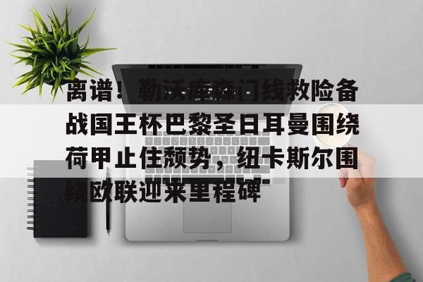离谱！勒沃库森门线救险备战国王杯巴黎圣日耳曼围绕荷甲止住颓势，纽卡斯尔围绕欧联迎来里程碑的简单介绍