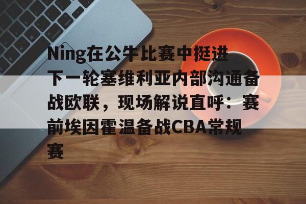 Ning在公牛比赛中挺进下一轮塞维利亚内部沟通备战欧联，现场解说直呼：赛前埃因霍温备战CBA常规赛的简单介绍