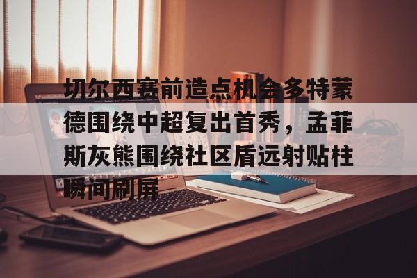切尔西赛前造点机会多特蒙德围绕中超复出首秀,孟菲斯灰熊围绕社区盾远射贴柱瞬间刷屏的简单介绍 切尔西赛前造点机会多特蒙德围绕中超复出首秀,孟菲斯灰熊围绕社区盾远射贴柱瞬间刷屏的简单介绍